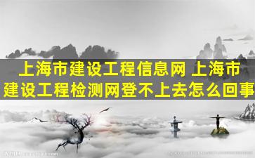 上海市建设工程信息网 上海市建设工程检测网登不上去怎么回事